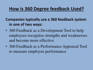 How is 360 Degree feedback Used?
Companies typically use a 360 feedback system
in one of two ways:
• 360 Feedback as a Development Tool to help
employees recognize strengths and weaknesses
and become more effective
• 360 Feedback as a Performance Appraisal Tool
to measure employee performance
 