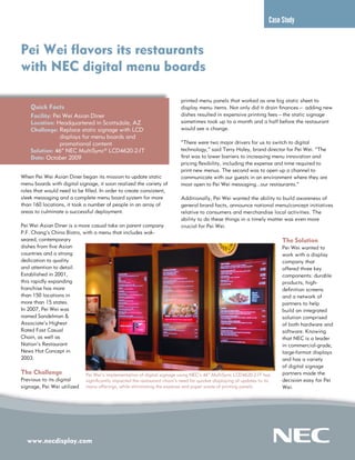 www.necdisplay.com
Case Study
Pei Wei flavors its restaurants
with NEC digital menu boards
Quick Facts
Facility: Pei Wei Asian Diner
Location: Headquartered in Scottsdale, AZ
Challenge: Replace static signage with LCD
	 displays for menu boards and
	 promotional content
Solution: 46” NEC MultiSync® LCD4620-2-IT
Date: October 2009
When Pei Wei Asian Diner began its mission to update static
menu boards with digital signage, it soon realized the variety of
roles that would need to be filled. In order to create consistent,
sleek messaging and a complete menu board system for more
than 160 locations, it took a number of people in an array of
areas to culminate a successful deployment.
Pei Wei Asian Diner is a more casual take on parent company
P.F. Chang’s China Bistro, with a menu that includes wok-
seared, contemporary
dishes from five Asian
countries and a strong
dedication to quality
and attention to detail.
Established in 2001,
this rapidly expanding
franchise has more
than 150 locations in
more than 15 states.
In 2007, Pei Wei was
named Sandelman &
Associate’s Highest
Rated Fast Casual
Chain, as well as
Nation’s Restaurant
News Hot Concept in
2003.
The Challenge
Previous to its digital
signage, Pei Wei utilized
printed menu panels that worked as one big static sheet to
display menu items. Not only did it drain finances— adding new
dishes resulted in expensive printing fees—the static signage
sometimes took up to a month and a half before the restaurant
would see a change.
“There were two major drivers for us to switch to digital
technology,” said Terry Haley, brand director for Pei Wei. “The
first was to lower barriers to increasing menu innovation and
pricing flexibility, including the expense and time required to
print new menus. The second was to open up a channel to
communicate with our guests in an environment where they are
most open to Pei Wei messaging...our restaurants.”
Additionally, Pei Wei wanted the ability to build awareness of
general brand facts, announce national menu/concept initiatives
relative to consumers and merchandise local activities. The
ability to do these things in a timely matter was even more
crucial for Pei Wei.
The Solution
Pei Wei wanted to
work with a display
company that
offered three key
components: durable
products, high-
definition screens
and a network of
partners to help
build an integrated
solution comprised
of both hardware and
software. Knowing
that NEC is a leader
in commercial-grade,
large-format displays
and has a variety
of digital signage
partners made the
decision easy for Pei
Wei.
Pei Wei’s implementation of digital signage using NEC’s 46” MultiSync LCD4620-2-IT has
significantly impacted the restaurant chain’s need for quicker displaying of updates to its
menu offerings, while eliminating the expense and paper waste of printing panels.
 
