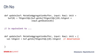 Oh No
def update(buf: MutableAggregationBuffer, input: Row): Unit =
buf(0) = TDigestSQL(buf.getAs[TDigestSQL](0).tdigest +
input.getDouble(0))
// is equivalent to ...
def update(buf: MutableAggregationBuffer, input: Row): Unit = {
val tdigest = buf.getAs[TDigestSQL](0).tdigest // deserialize
}
 