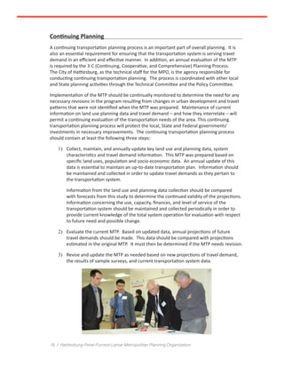 16 / Hattiesburg-Petal-Forrest-Lamar Metropolitan Planning Organization
Continuing Planning
A continuing transportation planning process is an important part of overall planning. It is
also an essential requirement for ensuring that the transportation system is serving travel
demand in an efficient and effective manner. In addition, an annual evaluation of the MTP
is required by the 3-C (Continuing, Cooperative, and Comprehensive) Planning Process.
The City of Hattiesburg, as the technical staff for the MPO, is the agency responsible for
conducting continuing transportation planning. The process is coordinated with other local
and State planning activities through the Technical Committee and the Policy Committee.
Implementation of the MTP should be continually monitored to determine the need for any
necessary revisions in the program resulting from changes in urban development and travel
patterns that were not identified when the MTP was prepared. Maintenance of current
information on land use planning data and travel demand – and how they interrelate – will
permit a continuing evaluation of the transportation needs of the area. This continuing
transportation planning process will protect the local, State and Federal governments’
investments in necessary improvements. The continuing transportation planning process
should contain at least the following three steps:
1)	 Collect, maintain, and annually update key land use and planning data, system
characteristics and travel demand information. This MTP was prepared based on
specific land uses, population and socio-economic data. An annual update of this
data is essential to maintain an up-to-date transportation plan. Information should
be maintained and collected in order to update travel demands as they pertain to
the transportation system.
Information from the land use and planning data collection should be compared
with forecasts from this study to determine the continued validity of the projections.
Information concerning the use, capacity, finances, and level of service of the
transportation system should be maintained and collected periodically in order to
provide current knowledge of the total system operation for evaluation with respect
to future need and possible change.
2)	 Evaluate the current MTP. Based on updated data, annual projections of future
travel demands should be made. This data should be compared with projections
estimated in the original MTP. It must then be determined if the MTP needs revision.
3)	 Revise and update the MTP as needed based on new projections of travel demand,
the results of sample surveys, and current transportation system data.
 