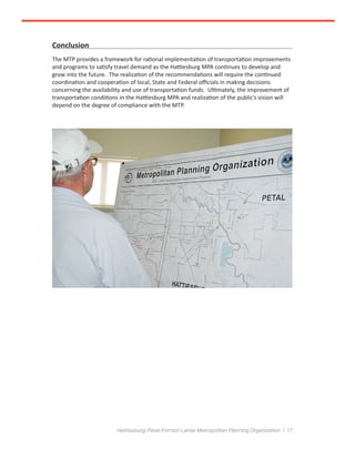 Hattiesburg-Petal-Forrest-Lamar Metropolitan Planning Organization / 17
Conclusion
The MTP provides a framework for rational implementation of transportation improvements
and programs to satisfy travel demand as the Hattiesburg MPA continues to develop and
grow into the future. The realization of the recommendations will require the continued
coordination and cooperation of local, State and Federal officials in making decisions
concerning the availability and use of transportation funds. Ultimately, the improvement of
transportation conditions in the Hattiesburg MPA and realization of the public’s vision will
depend on the degree of compliance with the MTP.
 