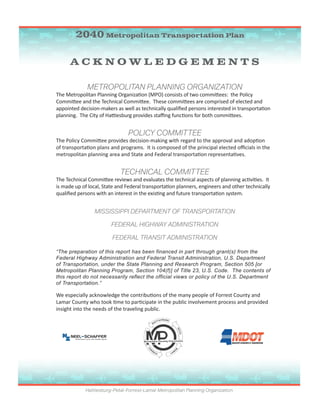 18 / Hattiesburg-Petal-Forrest-Lamar Metropolitan Planning Organization
A C K N O W L E D G E M E N T S
METROPOLITAN PLANNING ORGANIZATION
The Metropolitan Planning Organization (MPO) consists of two committees: the Policy
Committee and the Technical Committee. These committees are comprised of elected and
appointed decision-makers as well as technically qualified persons interested in transportation
planning. The City of Hattiesburg provides staffing functions for both committees.
POLICY COMMITTEE
The Policy Committee provides decision-making with regard to the approval and adoption
of transportation plans and programs. It is composed of the principal elected officials in the
metropolitan planning area and State and Federal transportation representatives.
TECHNICAL COMMITTEE
The Technical Committee reviews and evaluates the technical aspects of planning activities. It
is made up of local, State and Federal transportation planners, engineers and other technically
qualified persons with an interest in the existing and future transportation system.
MISSISSIPPI DEPARTMENT OF TRANSPORTATION
FEDERAL HIGHWAY ADMINISTRATION
FEDERAL TRANSIT ADMINISTRATION
“The preparation of this report has been financed in part through grant(s) from the
Federal Highway Administration and Federal Transit Administration, U.S. Department
of Transportation, under the State Planning and Research Program, Section 505 [or
Metropolitan Planning Program, Section 104(f)] of Title 23, U.S. Code. The contents of
this report do not necessarily reflect the official views or policy of the U.S. Department
of Transportation.”
We especially acknowledge the contributions of the many people of Forrest County and
Lamar County who took time to participate in the public involvement process and provided
insight into the needs of the traveling public.
Hattiesburg-Petal-Forrest-Lamar Metropolitan Planning Organization
2040 Metropolitan Transportation Plan
 