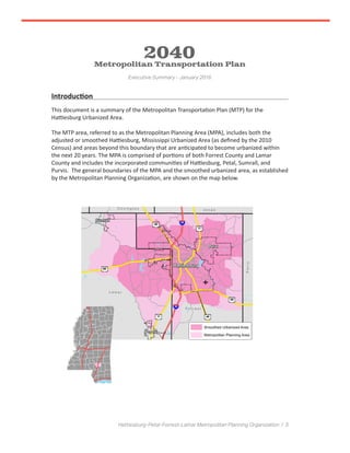 Hattiesburg-Petal-Forrest-Lamar Metropolitan Planning Organization / 3
Introduction
This document is a summary of the Metropolitan Transportation Plan (MTP) for the
Hattiesburg Urbanized Area.
The MTP area, referred to as the Metropolitan Planning Area (MPA), includes both the
adjusted or smoothed Hattiesburg, Mississippi Urbanized Area (as defined by the 2010
Census) and areas beyond this boundary that are anticipated to become urbanized within
the next 20 years. The MPA is comprised of portions of both Forrest County and Lamar
County and includes the incorporated communities of Hattiesburg, Petal, Sumrall, and
Purvis. The general boundaries of the MPA and the smoothed urbanized area, as established
by the Metropolitan Planning Organization, are shown on the map below.
2040Metropolitan Transportation Plan
Executive Summary - January 2016
 