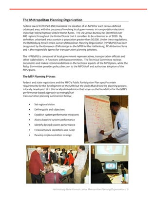 Hattiesburg-Petal-Forrest-Lamar Metropolitan Planning Organization / 5
The Metropolitan Planning Organization
Federal law (23 CFR Part 450) mandates the creation of an MPO for each census-defined
urbanized area, with the purpose of involving local governments in transportation decisions
involving Federal highway and/or transit funds. The US Census Bureau has identified over
400 regions throughout the United States that it considers to be urbanized as of 2010. By
definition, urbanized areas contain a population greater than 50,000. Under these regulations,
the Hattiesburg-Petal-Forrest-Lamar Metropolitan Planning Organization (HPFLMPO) has been
designated by the Governor of Mississippi as the MPO for the Hattiesburg, MS Urbanized Area
and is the responsible agency for transportation planning activities.
The HPFLMPO is composed of local government representatives, transportation officials and
other stakeholders. It functions with two committees. The Technical Committee reviews
documents and makes recommendations on the technical aspects of the MPO plans, while the
Policy Committee provides policy direction to the MPO staff and authorizes adoption of the
MPO plans.
The MTP Planning Process
Federal and state regulations and the MPO’s Public Participation Plan specify certain
requirements for the development of the MTP, but the vision that drives the planning process
is locally developed. It is this locally-derived vision that serves as the foundation for the MTP’s
performance-based approach to metropolitan
transportation planning summarized below:
•	 Set regional vision
•	 Define goals and objectives
•	 Establish system performance measures
•	 Assess baseline system performance
•	 Identify desired system performance
•	 Forecast future conditions and need
•	 Develop implementation strategy
 