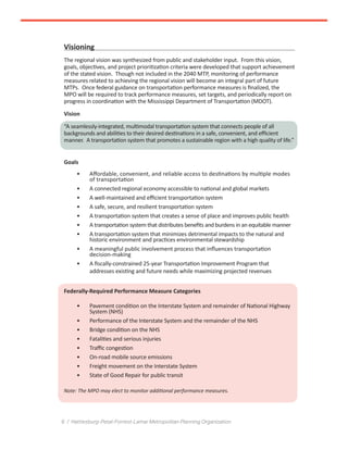6 / Hattiesburg-Petal-Forrest-Lamar Metropolitan Planning Organization
Visioning
The regional vision was synthesized from public and stakeholder input. From this vision,
goals, objectives, and project prioritization criteria were developed that support achievement
of the stated vision. Though not included in the 2040 MTP, monitoring of performance
measures related to achieving the regional vision will become an integral part of future
MTPs. Once federal guidance on transportation performance measures is finalized, the
MPO will be required to track performance measures, set targets, and periodically report on
progress in coordination with the Mississippi Department of Transportation (MDOT).
Vision
“A seamlessly-integrated, multimodal transportation system that connects people of all
backgrounds and abilities to their desired destinations in a safe, convenient, and efficient
manner. A transportation system that promotes a sustainable region with a high quality of life.”
Goals
•	 Affordable, convenient, and reliable access to destinations by multiple modes
of transportation
•	 A connected regional economy accessible to national and global markets
•	 A well-maintained and efficient transportation system
•	 A safe, secure, and resilient transportation system
•	 A transportation system that creates a sense of place and improves public health
•	 A transportation system that distributes benefits and burdens in an equitable manner
•	 A transportation system that minimizes detrimental impacts to the natural and
historic environment and practices environmental stewardship
•	 A meaningful public involvement process that influences transportation
decision-making
•	 A fiscally-constrained 25-year Transportation Improvement Program that
addresses existing and future needs while maximizing projected revenues
Federally-Required Performance Measure Categories
•	 Pavement condition on the Interstate System and remainder of National Highway
System (NHS)
•	 Performance of the Interstate System and the remainder of the NHS
•	 Bridge condition on the NHS
•	 Fatalities and serious injuries
•	 Traffic congestion
•	 On-road mobile source emissions
•	 Freight movement on the Interstate System
•	 State of Good Repair for public transit
Note: The MPO may elect to monitor additional performance measures.
 