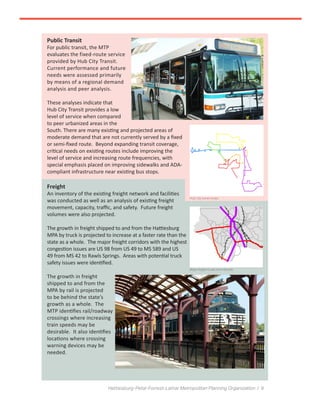 Hattiesburg-Petal-Forrest-Lamar Metropolitan Planning Organization / 9
Public Transit
For public transit, the MTP
evaluates the fixed-route service
provided by Hub City Transit.
Current performance and future
needs were assessed primarily
by means of a regional demand
analysis and peer analysis.
These analyses indicate that
Hub City Transit provides a low
level of service when compared
to peer urbanized areas in the
South. There are many existing and projected areas of
moderate demand that are not currently served by a fixed
or semi-fixed route. Beyond expanding transit coverage,
critical needs on existing routes include improving the
level of service and increasing route frequencies, with
special emphasis placed on improving sidewalks and ADA-
compliant infrastructure near existing bus stops.
Freight
An inventory of the existing freight network and facilities
was conducted as well as an analysis of existing freight
movement, capacity, traffic, and safety. Future freight
volumes were also projected.
The growth in freight shipped to and from the Hattiesburg
MPA by truck is projected to increase at a faster rate than the
state as a whole. The major freight corridors with the highest
congestion issues are US 98 from US 49 to MS 589 and US
49 from MS 42 to Rawls Springs. Areas with potential truck
safety issues were identified.
The growth in freight
shipped to and from the
MPA by rail is projected
to be behind the state’s
growth as a whole. The
MTP identifies rail/roadway
crossings where increasing
train speeds may be
desirable. It also identifies
locations where crossing
warning devices may be
needed.
Hub City transit routes
Major freight routes and railroads
 