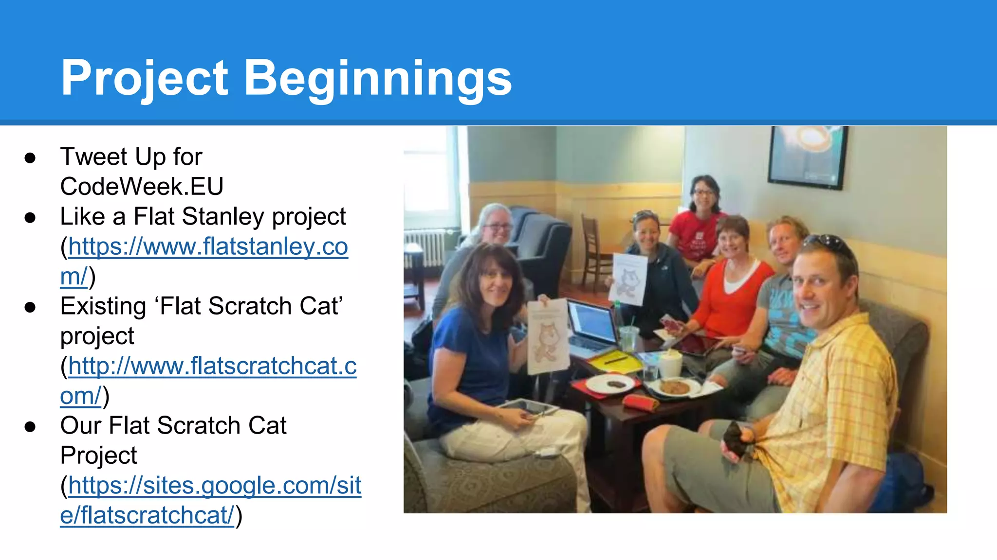 Project Beginnings 
● Tweet Up for 
CodeWeek.EU 
● Like a Flat Stanley project 
(https://www.flatstanley.co 
m/) 
● Existing ‘Flat Scratch Cat’ 
project 
(http://www.flatscratchcat.c 
om/) 
● Our Flat Scratch Cat 
Project 
(https://sites.google.com/sit 
e/flatscratchcat/) 
 