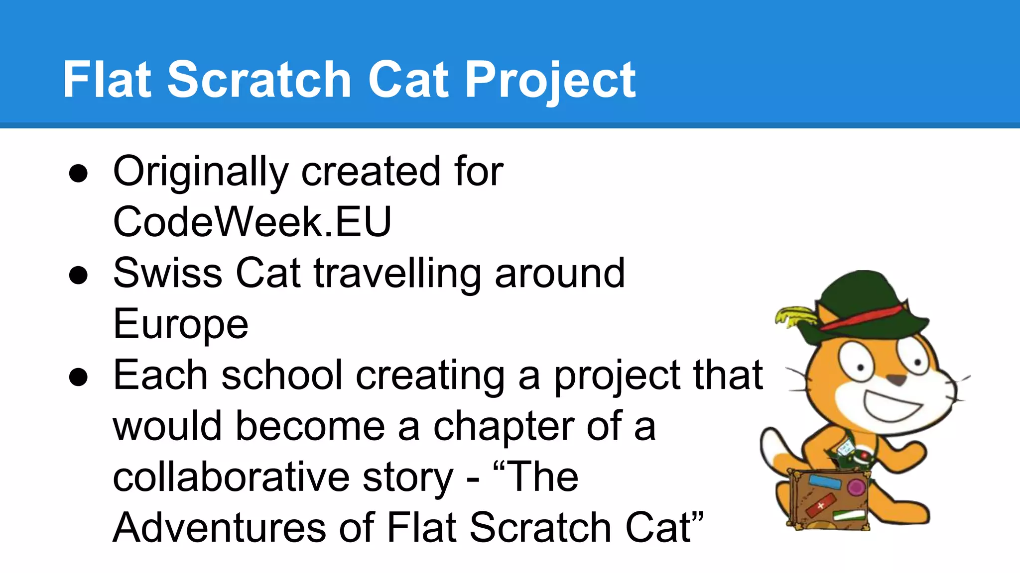 Flat Scratch Cat Project 
● Originally created for 
CodeWeek.EU 
● Swiss Cat travelling around 
Europe 
● Each school creating a project that 
would become a chapter of a 
collaborative story - “The 
Adventures of Flat Scratch Cat” 
 