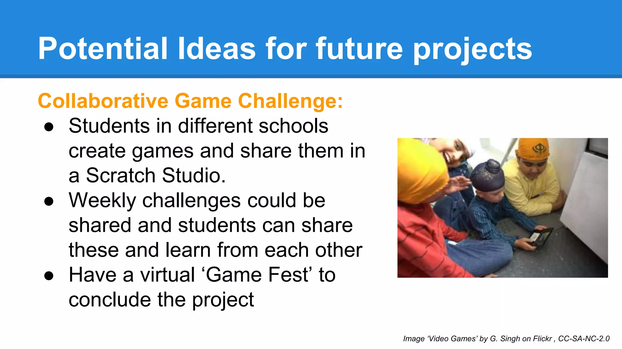 Potential Ideas for future projects 
Collaborative Game Challenge: 
● Students in different schools 
create games and share them in 
a Scratch Studio. 
● Weekly challenges could be 
shared and students can share 
these and learn from each other 
● Have a virtual ‘Game Fest’ to 
conclude the project 
Image ‘Video Games’ by G. Singh on Flickr , CC-SA-NC-2.0 
 
