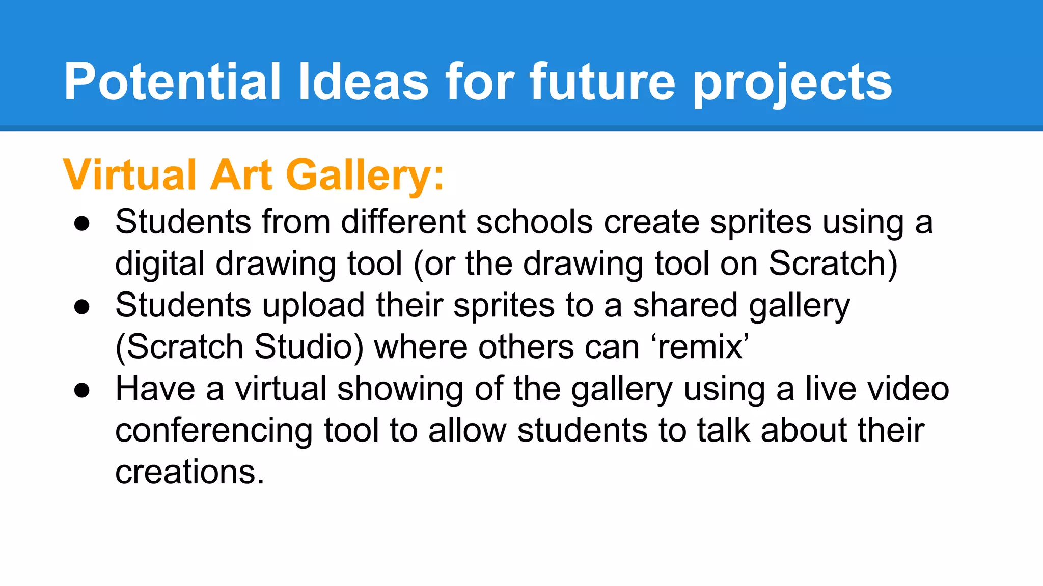 Potential Ideas for future projects 
Virtual Art Gallery: 
● Students from different schools create sprites using a 
digital drawing tool (or the drawing tool on Scratch) 
● Students upload their sprites to a shared gallery 
(Scratch Studio) where others can ‘remix’ 
● Have a virtual showing of the gallery using a live video 
conferencing tool to allow students to talk about their 
creations. 
 