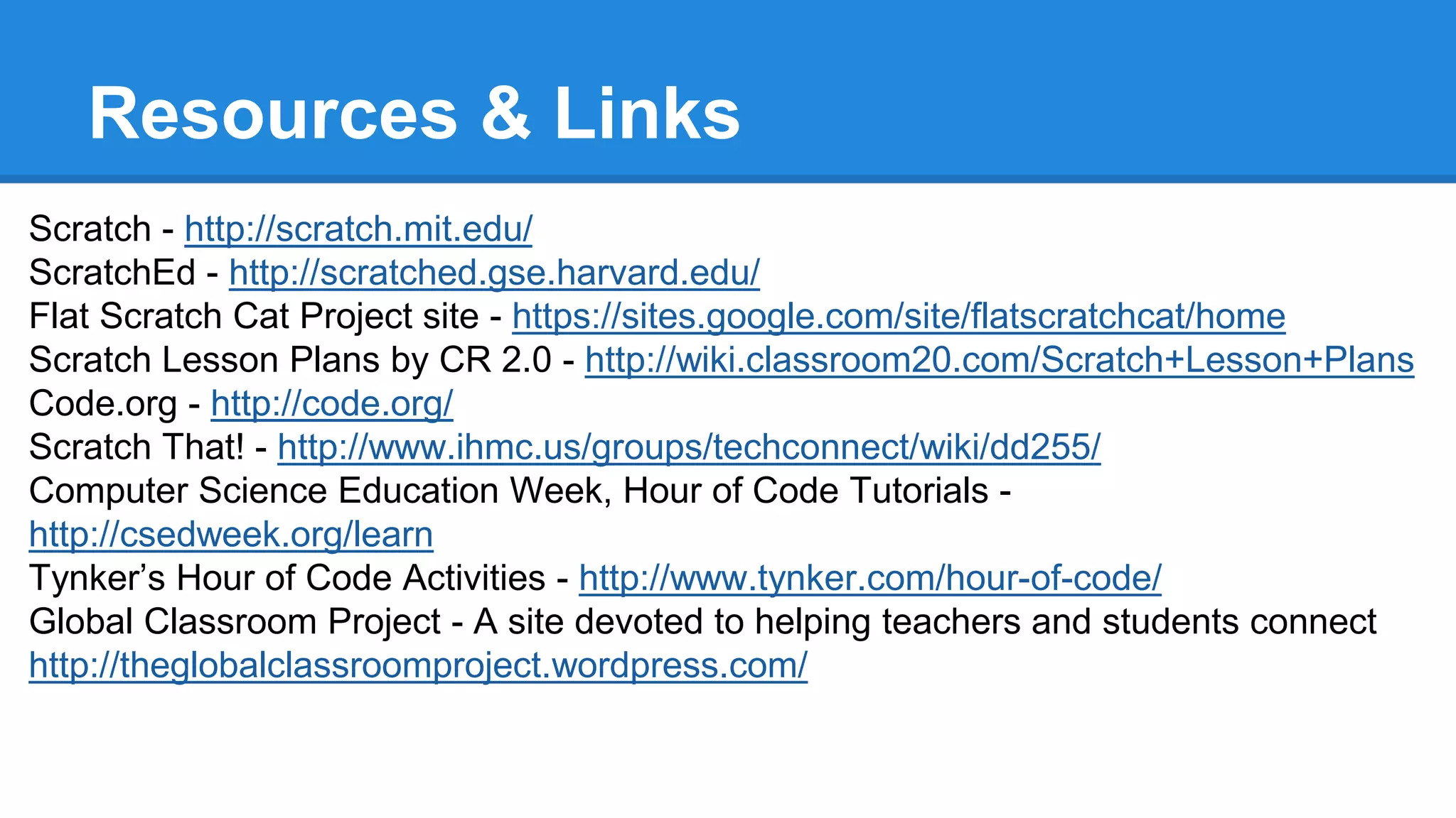 Resources & Links 
Scratch - http://scratch.mit.edu/ 
ScratchEd - http://scratched.gse.harvard.edu/ 
Flat Scratch Cat Project site - https://sites.google.com/site/flatscratchcat/home 
Scratch Lesson Plans by CR 2.0 - http://wiki.classroom20.com/Scratch+Lesson+Plans 
Code.org - http://code.org/ 
Scratch That! - http://www.ihmc.us/groups/techconnect/wiki/dd255/ 
Computer Science Education Week, Hour of Code Tutorials - 
http://csedweek.org/learn 
Tynker’s Hour of Code Activities - http://www.tynker.com/hour-of-code/ 
Global Classroom Project - A site devoted to helping teachers and students connect 
http://theglobalclassroomproject.wordpress.com/ 
 