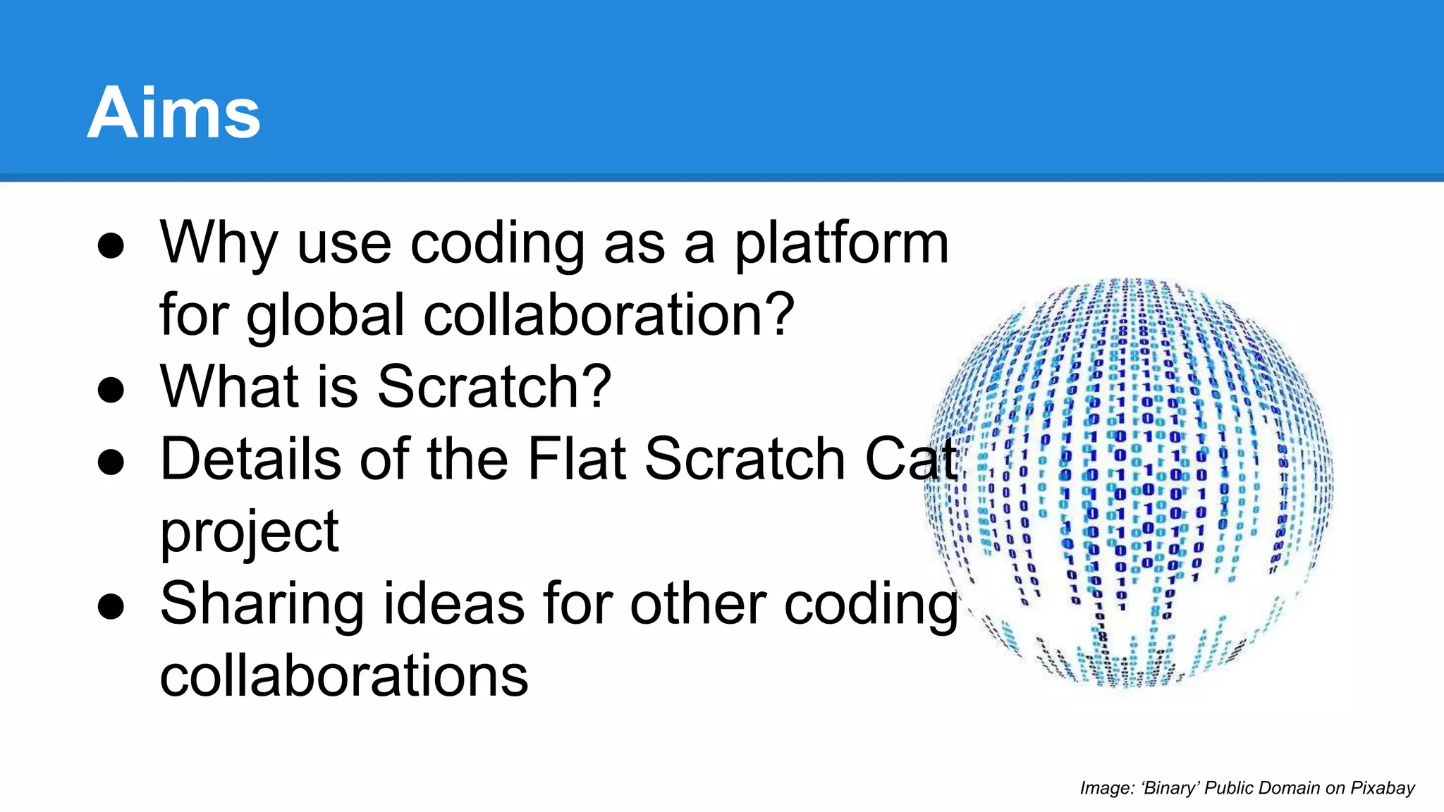 Aims 
● Why use coding as a platform 
for global collaboration? 
● What is Scratch? 
● Details of the Flat Scratch Cat 
project 
● Sharing ideas for other coding 
collaborations 
Image: ‘Binary’ Public Domain on Pixabay 
 