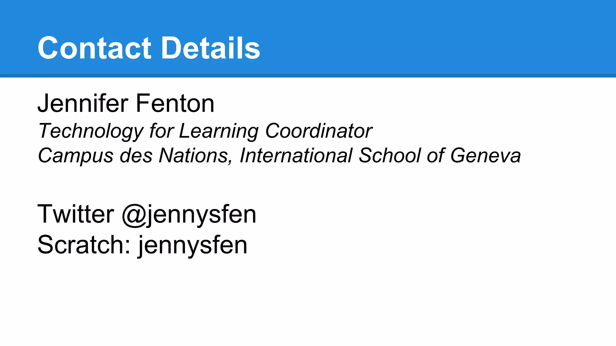 Contact Details 
Jennifer Fenton 
Technology for Learning Coordinator 
Campus des Nations, International School of Geneva 
Twitter @jennysfen 
Scratch: jennysfen 
