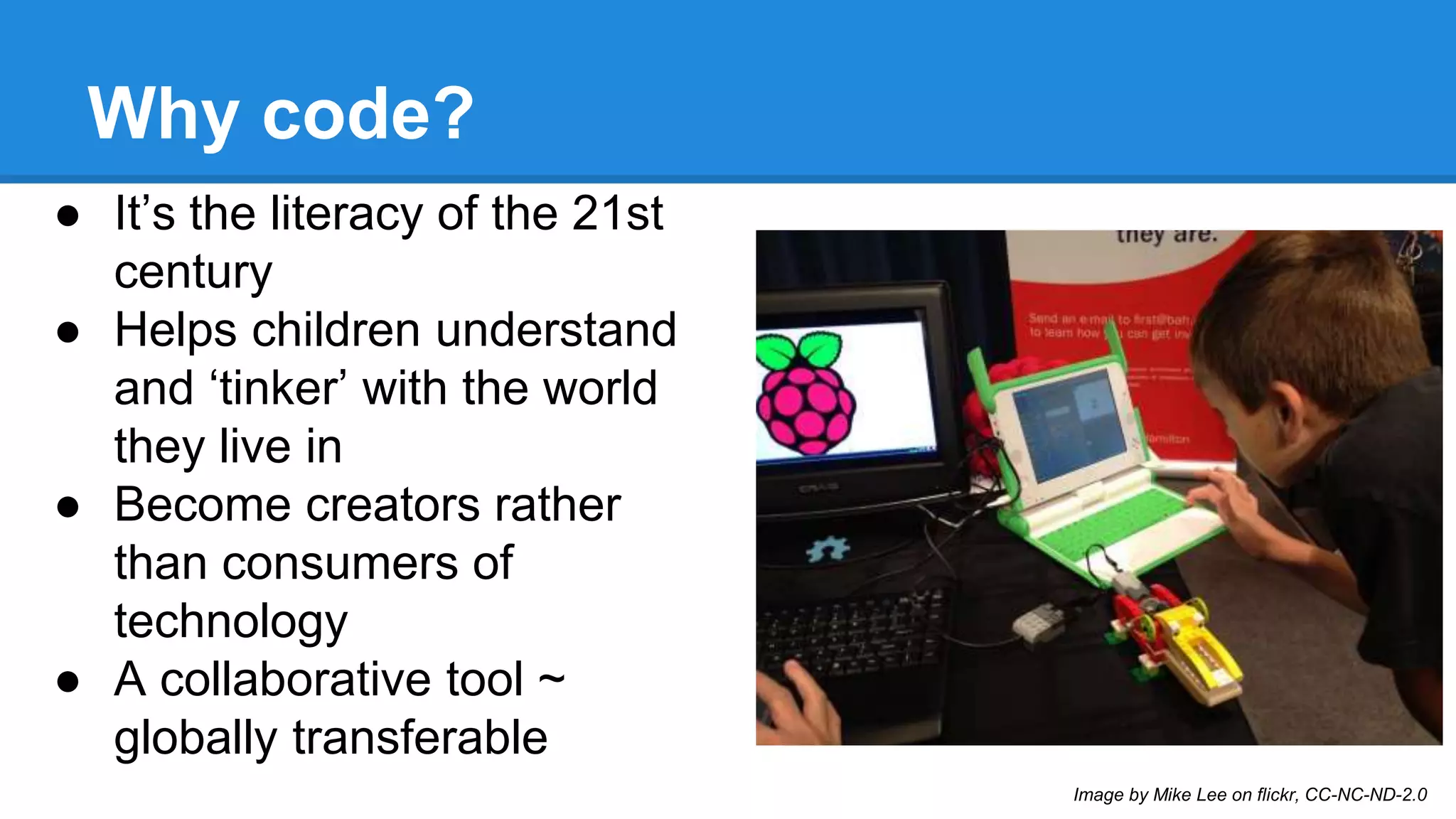Why code? 
● It’s the literacy of the 21st 
century 
● Helps children understand 
and ‘tinker’ with the world 
they live in 
● Become creators rather 
than consumers of 
technology 
● A collaborative tool ~ 
globally transferable 
Image by Mike Lee on flickr, CC-NC-ND-2.0 
 