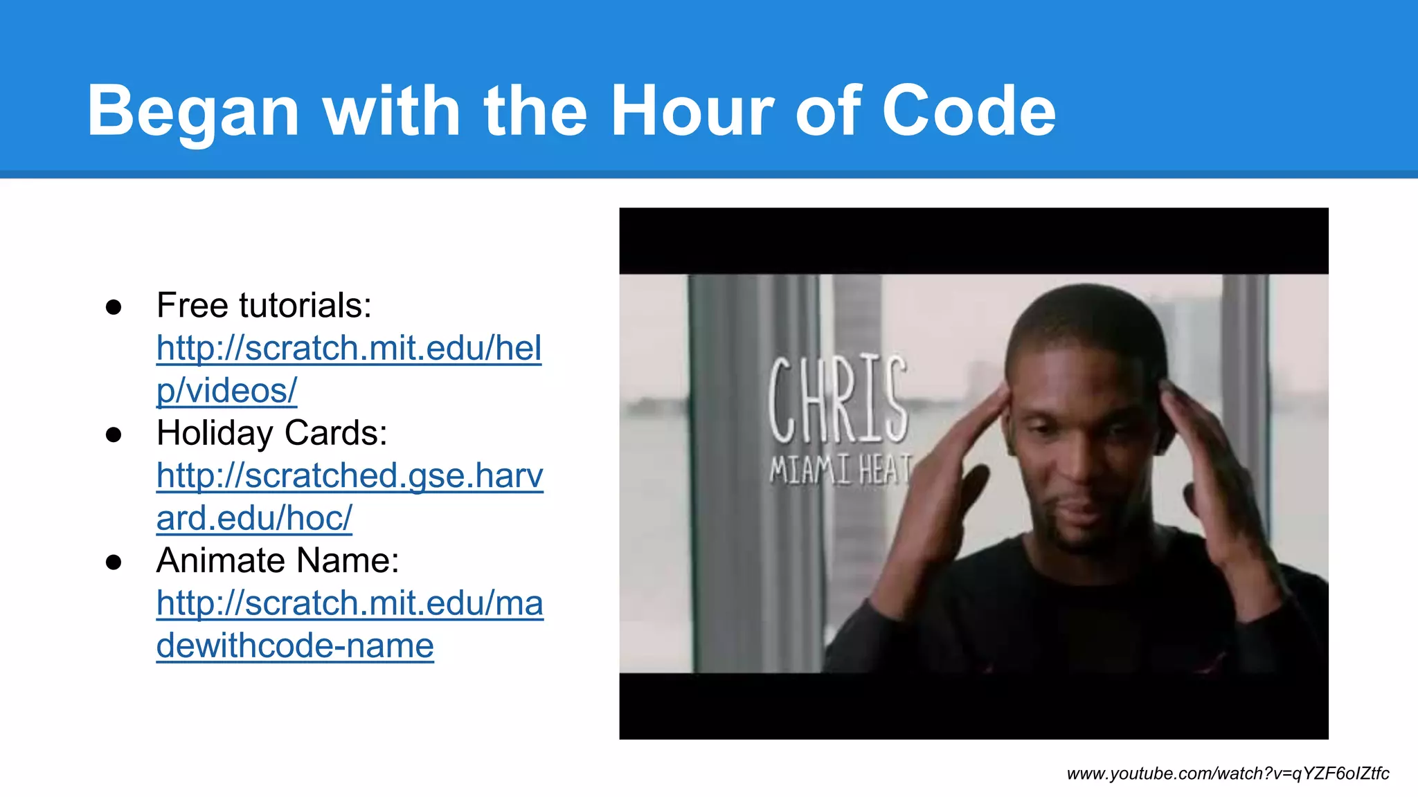 Began with the Hour of Code 
● Free tutorials: 
http://scratch.mit.edu/hel 
p/videos/ 
● Holiday Cards: 
http://scratched.gse.harv 
ard.edu/hoc/ 
● Animate Name: 
http://scratch.mit.edu/ma 
dewithcode-name 
www.youtube.com/watch?v=qYZF6oIZtfc 
 
