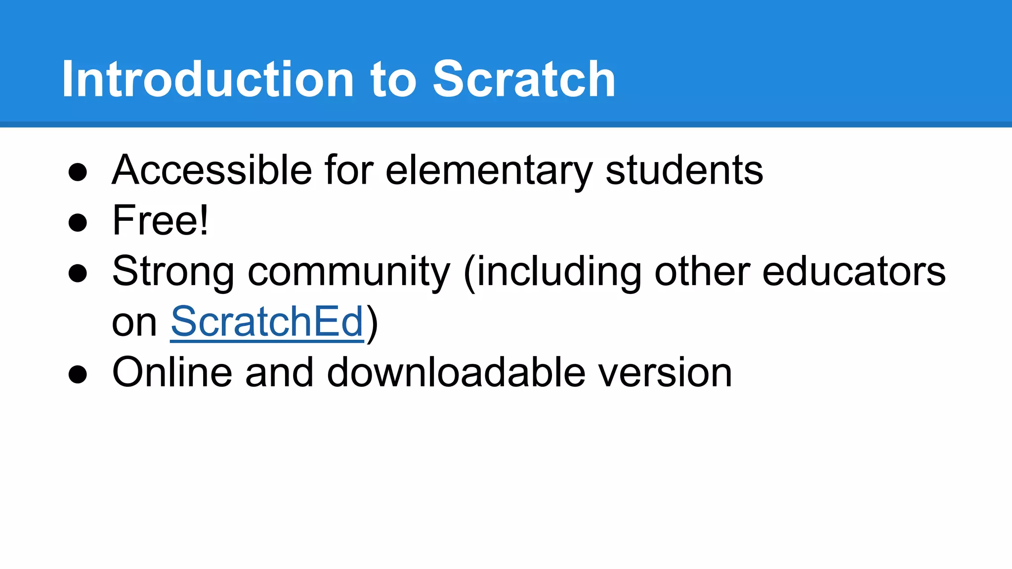 Introduction to Scratch 
● Accessible for elementary students 
● Free! 
● Strong community (including other educators 
on ScratchEd) 
● Online and downloadable version 
 