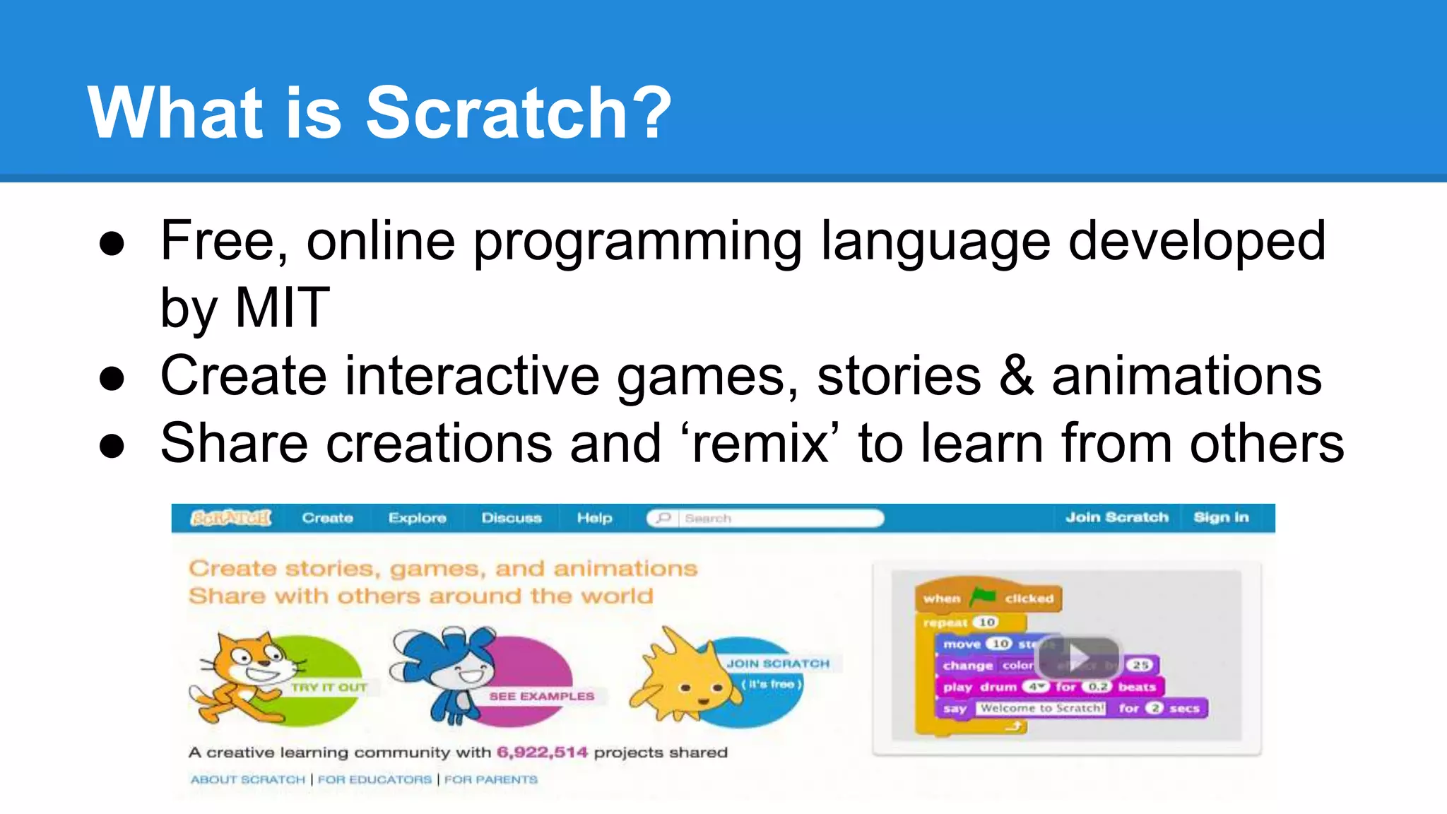 What is Scratch? 
● Free, online programming language developed 
by MIT 
● Create interactive games, stories & animations 
● Share creations and ‘remix’ to learn from others 
 