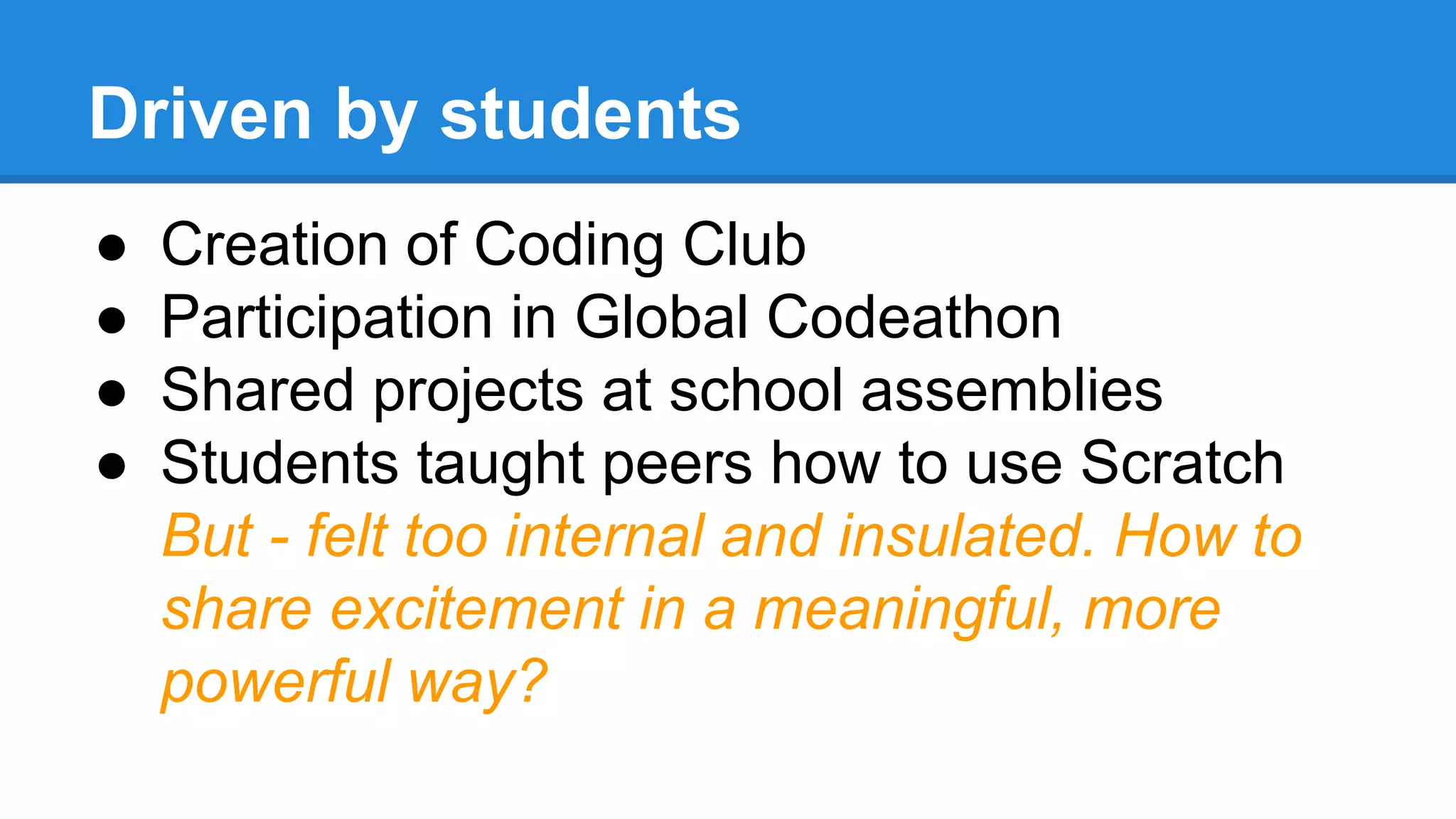 Driven by students 
● Creation of Coding Club 
● Participation in Global Codeathon 
● Shared projects at school assemblies 
● Students taught peers how to use Scratch 
But - felt too internal and insulated. How to 
share excitement in a meaningful, more 
powerful way? 
 