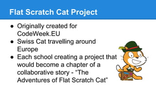 Flat Scratch Cat Project 
● Originally created for 
CodeWeek.EU 
● Swiss Cat travelling around 
Europe 
● Each school creating a project that 
would become a chapter of a 
collaborative story - “The 
Adventures of Flat Scratch Cat” 
 