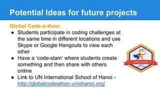 Potential Ideas for future projects 
Global Code-a-thon: 
● Students participate in coding challenges at 
the same time in different locations and use 
Skype or Google Hangouts to view each 
other 
● Have a ‘code-slam’ where students create 
something and then share with others 
online 
● Link to UN International School of Hanoi - 
http://globalcodeathon.unishanoi.org/ 
 