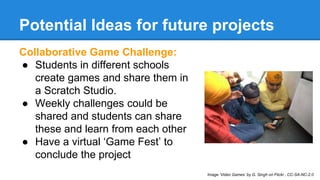 Potential Ideas for future projects 
Collaborative Game Challenge: 
● Students in different schools 
create games and share them in 
a Scratch Studio. 
● Weekly challenges could be 
shared and students can share 
these and learn from each other 
● Have a virtual ‘Game Fest’ to 
conclude the project 
Image ‘Video Games’ by G. Singh on Flickr , CC-SA-NC-2.0 
 