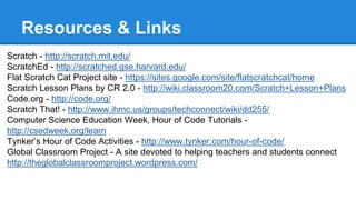 Resources & Links 
Scratch - http://scratch.mit.edu/ 
ScratchEd - http://scratched.gse.harvard.edu/ 
Flat Scratch Cat Project site - https://sites.google.com/site/flatscratchcat/home 
Scratch Lesson Plans by CR 2.0 - http://wiki.classroom20.com/Scratch+Lesson+Plans 
Code.org - http://code.org/ 
Scratch That! - http://www.ihmc.us/groups/techconnect/wiki/dd255/ 
Computer Science Education Week, Hour of Code Tutorials - 
http://csedweek.org/learn 
Tynker’s Hour of Code Activities - http://www.tynker.com/hour-of-code/ 
Global Classroom Project - A site devoted to helping teachers and students connect 
http://theglobalclassroomproject.wordpress.com/ 
 