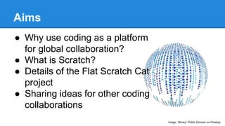Aims 
● Why use coding as a platform 
for global collaboration? 
● What is Scratch? 
● Details of the Flat Scratch Cat 
project 
● Sharing ideas for other coding 
collaborations 
Image: ‘Binary’ Public Domain on Pixabay 
 