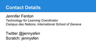 Contact Details 
Jennifer Fenton 
Technology for Learning Coordinator 
Campus des Nations, International School of Geneva 
Twitter @jennysfen 
Scratch: jennysfen 
