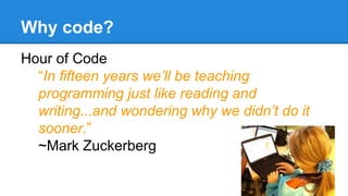 Why code? 
Hour of Code 
“In fifteen years we’ll be teaching 
programming just like reading and 
writing...and wondering why we didn’t do it 
sooner.” 
~Mark Zuckerberg 
 