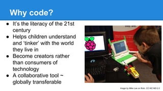 Why code? 
● It’s the literacy of the 21st 
century 
● Helps children understand 
and ‘tinker’ with the world 
they live in 
● Become creators rather 
than consumers of 
technology 
● A collaborative tool ~ 
globally transferable 
Image by Mike Lee on flickr, CC-NC-ND-2.0 
 
