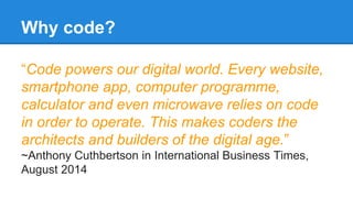 Why code? 
“Code powers our digital world. Every website, 
smartphone app, computer programme, 
calculator and even microwave relies on code 
in order to operate. This makes coders the 
architects and builders of the digital age.” 
~Anthony Cuthbertson in International Business Times, 
August 2014 
 