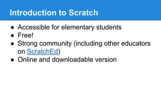 Introduction to Scratch 
● Accessible for elementary students 
● Free! 
● Strong community (including other educators 
on ScratchEd) 
● Online and downloadable version 
 