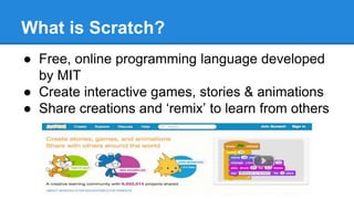 What is Scratch? 
● Free, online programming language developed 
by MIT 
● Create interactive games, stories & animations 
● Share creations and ‘remix’ to learn from others 
 