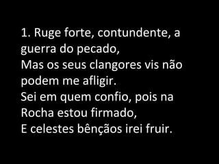 1. Ruge forte, contundente, a
guerra do pecado,
Mas os seus clangores vis não
podem me afligir.
Sei em quem confio, pois na
Rocha estou firmado,
E celestes bênçãos irei fruir.
 