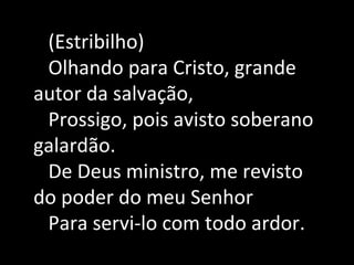 (Estribilho)
Olhando para Cristo, grande
autor da salvação,
Prossigo, pois avisto soberano
galardão.
De Deus ministro, me revisto
do poder do meu Senhor
Para servi-lo com todo ardor.
 