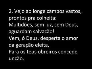 2. Vejo ao longe campos vastos,
prontos pra colheita:
Multidões, sem luz, sem Deus,
aguardam salvação!
Vem, ó Deus, desperta o amor
da geração eleita,
Para os teus obreiros concede
unção.
 