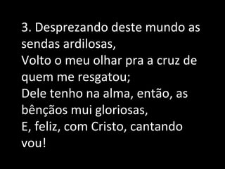 3. Desprezando deste mundo as
sendas ardilosas,
Volto o meu olhar pra a cruz de
quem me resgatou;
Dele tenho na alma, então, as
bênçãos mui gloriosas,
E, feliz, com Cristo, cantando
vou!
 