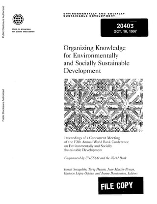 ENVIRONMENTALLY AND SOCIALLY
f4's S U S TSUSTAINABLE DEVELOPMENT
20403Work in progress
for public discussion OCT.10, 1997
Organizing Knowledge
for Environmentally
and Socially Sustainable
Development
N~~~~~~ f ;'
Proceedingof a Cocrret Meein
?e''
Proceedings of a Concurrenit Meeting,
of the Fifth Annual World Bank Conference
on Environmentally and Socially
Sustainable Development
('oSponso1e.(lbIJYUNVESCOalidthe Vo/clBaInk
hina1XilSe a'1lin,?flrliqHIfusain,Jo-In il/Jar/in-BivOn,
GustilvoLopez.Ospina,and.JeainneDain/lanijan,Edfitoiw
FILECOPY
PublicDisclosureAuthorizedPublicDisclosureAuthorizedPublicDisclosureAuthorizedPublicDisclosureAuthorized
 