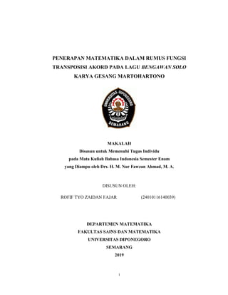i
PENERAPAN MATEMATIKA DALAM RUMUS FUNGSI
TRANSPOSISI AKORD PADA LAGU BENGAWAN SOLO
KARYA GESANG MARTOHARTONO
MAKALAH
Disusun untuk Memenuhi Tugas Individu
pada Mata Kuliah Bahasa Indonesia Semester Enam
yang Diampu oleh Drs. H. M. Nur Fawzan Ahmad, M. A.
DISUSUN OLEH:
ROFIF TYO ZAIDAN FAJAR (24010116140039)
DEPARTEMEN MATEMATIKA
FAKULTAS SAINS DAN MATEMATIKA
UNIVERSITAS DIPONEGORO
SEMARANG
2019
 