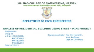 MALNAD COLLEGE OF ENGINEERING, HASSAN
(An Autonomous Institution under VTU, Belagavi)
DEPARTMENT OF CIVIL ENGINEERING
ANALSIS OF RESIDENTIAL BUILDING USING ETABS – MINI PROJECT
Course coordinator: Mrs .Siri Hemanth,
Asst. Professor
Dept. Of Civil Engg.
Presented by,
Group 25
U S N: 4MC18CV038,
4MC18CV005,
4MC18CV069,
4MC18CV052
Date: 6/7/2021
 