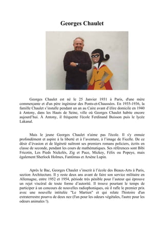 Georges Chaulet




      Georges Chaulet est né le 25 Janvier 1931 à Paris, d'une mère
commerçante et d'un père ingénieur des Ponts-et-Chaussées. En 1935-1936, la
famille Chaulet s’installe pendant un an au Caire avant d’élire domicile en 1940
à Antony, dans les Hauts de Seine, ville où Georges Chaulet habite encore
aujourd’hui. À Antony, il fréquente l'école Ferdinand Buisson puis le lycée
Lakanal.


       Mais le jeune Georges Chaulet n'aime pas l'école. Il s'y ennuie
profondément et aspire à la liberté et à l’aventure, à l’image de Ficelle. De ce
désir d’évasion et de légèreté naîtront ses premiers romans policiers, écrits en
classe de seconde, pendant les cours de mathématiques. Ses références sont Bibi
Fricotin, Les Pieds Nickelés, Zig et Puce, Mickey, Félix ou Popeye, mais
également Sherlock Holmes, Fantômas et Arsène Lupin.


       Après le Bac, Georges Chaulet s’inscrit à l’école des Beaux-Arts à Paris,
section Architecture. Il y reste deux ans avant de faire son service militaire en
Allemagne, entre 1952 et 1954, période très pénible pour l’auteur qui éprouve
un rejet viscéral de toute forme d’autorité. Il trouve pourtant le temps de
participer à un concours de nouvelles radiophoniques, où il rafle le premier prix
avec une nouvelle intitulée "Le Martien" et qui relate l'histoire d'un
extraterrestre pourvu de deux nez (l'un pour les odeurs végétales, l'autre pour les
odeurs animales !).
 