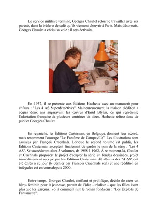 Le service militaire terminé, Georges Chaulet retourne travailler avec ses
parents, dans la brûlerie de café qu’ils viennent d'ouvrir à Paris. Mais désormais,
Georges Chaulet a choisi sa voie : il sera écrivain.




       En 1957, il se présente aux Éditions Hachette avec un manuscrit pour
enfants : "Les 4 AS Superdétectives". Malheureusement, la maison d'édition a
acquis deux ans auparavant les œuvres d'Enid Blyton, ce qui représente
l'adaptation française de plusieurs centaines de titres. Hachette refuse donc de
publier Georges Chaulet.


       En revanche, les Éditions Casterman, en Belgique, donnent leur accord,
mais renomment l'ouvrage "Le Fantôme de Campaville". Les illustrations sont
assurées par François Craenhals. Lorsque le second volume est publié, les
Éditions Casterman acceptent finalement de garder le nom de la série : "Les 4
AS". Se succéderont alors 5 volumes, de 1958 à 1962. À ce moment-là, Chaulet
et Craenhals proposent le projet d'adapter la série en bandes dessinées, projet
immédiatement accepté par les Éditions Casterman. 40 albums des "4 AS" ont
été édités à ce jour (le dernier par François Craenhals seul) et une réédition en
intégrales est en cours depuis 2000.


      Entre-temps, Georges Chaulet, confiant et prolifique, décide de créer un
héros féminin pour la jeunesse, partant de l’idée – réaliste – que les filles lisent
plus que les garçons. Voilà comment naît le roman fondateur : "Les Exploits de
Fantômette".
 