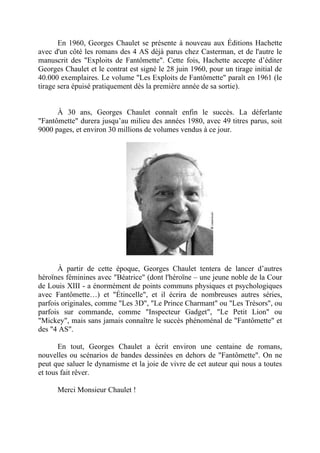 En 1960, Georges Chaulet se présente à nouveau aux Éditions Hachette
avec d'un côté les romans des 4 AS déjà parus chez Casterman, et de l'autre le
manuscrit des "Exploits de Fantômette". Cette fois, Hachette accepte d’éditer
Georges Chaulet et le contrat est signé le 28 juin 1960, pour un tirage initial de
40.000 exemplaires. Le volume "Les Exploits de Fantômette" paraît en 1961 (le
tirage sera épuisé pratiquement dès la première année de sa sortie).


      À 30 ans, Georges Chaulet connaît enfin le succès. La déferlante
"Fantômette" durera jusqu’au milieu des années 1980, avec 49 titres parus, soit
9000 pages, et environ 30 millions de volumes vendus à ce jour.




      À partir de cette époque, Georges Chaulet tentera de lancer d’autres
héroïnes féminines avec "Béatrice" (dont l'héroïne – une jeune noble de la Cour
de Louis XIII - a énormément de points communs physiques et psychologiques
avec Fantômette…) et "Étincelle", et il écrira de nombreuses autres séries,
parfois originales, comme "Les 3D", "Le Prince Charmant" ou "Les Trésors", ou
parfois sur commande, comme "Inspecteur Gadget", "Le Petit Lion" ou
"Mickey", mais sans jamais connaître le succès phénoménal de "Fantômette" et
des "4 AS".

       En tout, Georges Chaulet a écrit environ une centaine de romans,
nouvelles ou scénarios de bandes dessinées en dehors de "Fantômette". On ne
peut que saluer le dynamisme et la joie de vivre de cet auteur qui nous a toutes
et tous fait rêver.

      Merci Monsieur Chaulet !
 