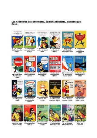 Les Aventures de Fantômette, Éditions Hachette, Bibliothèque
Rose :




1. Les Exploits    2. Fantômette      3. Fantômette    4. Fantômette     5. Fantômette     6. Fantômette
de Fantômette     contre le Hibou    contre le Géant    au Carnaval       et l'Île de la       contre
    (1961)             (1962)             (1963)           (1963)        Sorcière (1964)    Fantômette
                                                                                               (1964)




  7. Pas de       8. Fantômette       9. Opération      10. Les Sept     11. Fantômette    12. Fantômette
Vacances pour     et la Télévision    Fantômette        Fantômettes       et la Dent du     et son prince
 Fantômette            (1966)            (1966)            (1967)         Diable (1967)         (1968)
   (1965)




13. Fantômette    14. Fantômette     15. Fantômette    16. Fantômette    17. Fantômette    18. Fantômette
 et le Brigand      et la Lampe        chez le Roi     et le Trésor du    et la Maison       à la Mer de
     (1968)        Merveilleuse           (1970)       Pharaon (1970)    Hantée (1971)      Sable (1971)
                       (1969)




19. Fantômette    20. Fantômette     21. Fantômette    22. Fantômette    23. Fantômette    24. Fantômette
contre la Main    Viendra ce Soir     dans le Piège    et le Secret du    et le Masque         chez les
 Jaune (1971)          (1972)             (1972)        Désert (1973)    d'Argent (1973)      Corsaires
 