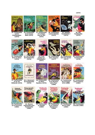 (1973)




25. Fantômette     26. Fantômette    27. Fantômette   28. Fantômette     29. Appelez         30. Olé,
     contre         et la Grosse       et le Palais   contre Diabola    Fantômette !       Fantômette
 Charlemagne         Bête (1974)       sous la Mer         (1975)          (1975)            (1975)
     (1974)                               (1974)




31. Fantômette     32. Les Carnets      33. C'est     34. Fantômette   35. Fantômette     36. Fantastique
 Brise la Glace    de Fantômette       quelqu'un,      dans l'Espace   fait tout Sauter     Fantômette
     (1976)             (1976)        Fantômette !         (1977)           (1977)             (1978)
                                         (1977)




37. Fantômette     38. L'Almanach    39. Fantômette   40. Fantômette   41. Fantômette     42. Fantômette
    et les 40      de Fantômette         en Plein      et le Mystère    et le Dragon      contre Satanix
Milliards (1978)        (1979)       Mystère (1979)     de la Tour       d'Or (1980)           (1981)
                                                           (1980)




43. Fantômette       44. Mission     45. Fantômette   46. Fantômette   47. Fantômette     48. Fantômette
et la Couronne     Impossible pour     en Danger       et le Château     Ouvre l'Oeil     s'Envole (1985)
     (1982)          Fantômette           (1983)        Mystérieux          (1984)
                       (1982)                              (1984)
 