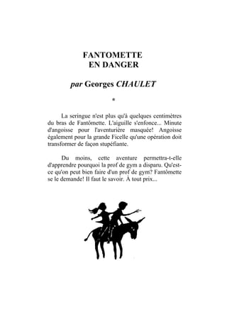 FANTOMETTE
               EN DANGER

         par Georges CHAULET
                         *

      La seringue n'est plus qu'à quelques centimètres
du bras de Fantômette. L'aiguille s'enfonce... Minute
d'angoisse pour l'aventurière masquée! Angoisse
également pour la grande Ficelle qu'une opération doit
transformer de façon stupéfiante.

      Du moins, cette aventure permettra-t-elle
d'apprendre pourquoi la prof de gym a disparu. Qu'est-
ce qu'on peut bien faire d'un prof de gym? Fantômette
se le demande! Il faut le savoir. À tout prix...
 