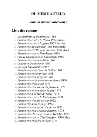DU MÊME AUTEUR

             dans la même collection :

Liste des romans
 1.  Les Exploits de Fantômette 1961
 2. Fantômette contre le Hibou 1962 Juillet
 3. Fantômette contre le géant 1963 Janvier
 4. Fantômette au carnaval 1963 Septembre
 5. Fantômette et l'Ile de la sorcière 1964 Aout
 6. Fantômette contre Fantômette 1964
 7. Pas de vacances pour Fantômette 1965
 8. Fantômette et la télévision 1966
 9. Opération Fantômette 1966
 10. Les sept Fantômettes 1967
 11. Fantômette et la Dent du Diable 1967
 12. Fantômette et son prince 1968
 13. Fantômette et le brigand 1968
 14. Fantômette et la lampe merveilleuse 1969
 15. Fantômette chez le roi 1970
 16. Fantômette et le trésor du pharaon 1970
 17. Fantômette et la maison hantée 1971
 18. Fantômette à la Mer de Sable 1971
 19. Fantômette contre la Main Jaune 1971
 20. Fantômette viendra ce soir 1972
 21. Fantômette dans le piège 1972
 22. Fantômette et le secret du désert 1973
 23. Fantômette et le Masque d'Argent 1973
 24. Fantômette chez les corsaires (octobre 1973
 25. Fantômette contre Charlemagne 1974 Mars
 26. Fantômette et la grosse bête 1974
 