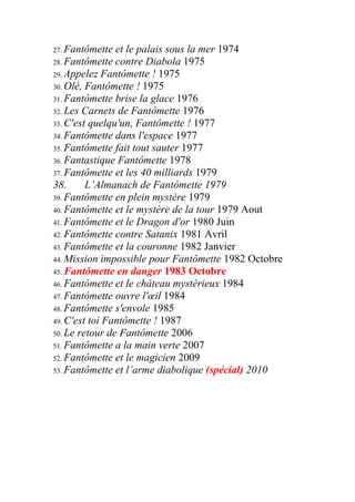 27. Fantômette  et le palais sous la mer 1974
28. Fantômette contre Diabola 1975
29. Appelez Fantômette ! 1975
30. Olé, Fantômette ! 1975
31. Fantômette brise la glace 1976
32. Les Carnets de Fantômette 1976
33. C'est quelqu'un, Fantômette ! 1977
34. Fantômette dans l'espace 1977
35. Fantômette fait tout sauter 1977
36. Fantastique Fantômette 1978
37. Fantômette et les 40 milliards 1979
38.      L’Almanach de Fantômette 1979
39. Fantômette en plein mystère 1979
40. Fantômette et le mystère de la tour 1979 Aout
41. Fantômette et le Dragon d'or 1980 Juin
42. Fantômette contre Satanix 1981 Avril
43. Fantômette et la couronne 1982 Janvier
44. Mission impossible pour Fantômette 1982 Octobre
45. Fantômette en danger 1983 Octobre
46. Fantômette et le château mystérieux 1984
47. Fantômette ouvre l'œil 1984
48. Fantômette s'envole 1985
49. C'est toi Fantômette ! 1987
50. Le retour de Fantômette 2006
51. Fantômette a la main verte 2007
52. Fantômette et le magicien 2009
53. Fantômette et l’arme diabolique (spécial) 2010
 