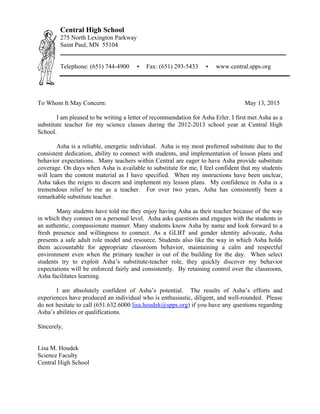 To Whom It May Concern: May 13, 2015
I am pleased to be writing a letter of recommendation for Asha Erler. I first met Asha as a
substitute teacher for my science classes during the 2012-2013 school year at Central High
School.
Asha is a reliable, energetic individual. Asha is my most preferred substitute due to the
consistent dedication, ability to connect with students, and implementation of lesson plans and
behavior expectations. Many teachers within Central are eager to have Asha provide substitute
coverage. On days when Asha is available to substitute for me, I feel confident that my students
will learn the content material as I have specified. When my instructions have been unclear,
Asha takes the reigns to discern and implement my lesson plans. My confidence in Asha is a
tremendous relief to me as a teacher. For over two years, Asha has consistently been a
remarkable substitute teacher.
Many students have told me they enjoy having Asha as their teacher because of the way
in which they connect on a personal level. Asha asks questions and engages with the students in
an authentic, compassionate manner. Many students know Asha by name and look forward to a
fresh presence and willingness to connect. As a GLBT and gender identity advocate, Asha
presents a safe adult role model and resource. Students also like the way in which Asha holds
them accountable for appropriate classroom behavior, maintaining a calm and respectful
environment even when the primary teacher is out of the building for the day. When select
students try to exploit Asha’s substitute-teacher role, they quickly discover my behavior
expectations will be enforced fairly and consistently. By retaining control over the classroom,
Asha facilitates learning.
I am absolutely confident of Asha’s potential. The results of Asha’s efforts and
experiences have produced an individual who is enthusiastic, diligent, and well-rounded. Please
do not hesitate to call (651.632.6000 lisa.houdek@spps.org) if you have any questions regarding
Asha’s abilities or qualifications.
Sincerely,
Lisa M. Houdek
Science Faculty
Central High School
Central High School
275 North Lexington Parkway
Saint Paul, MN 55104
Telephone: (651) 744-4900 • Fax: (651) 293-5433 • www.central.spps.org
 