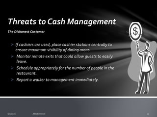 Threats to Cash Management
1. Dishonest Customers
E.g. Walker - This is a customer that orders food but
leaves before paying.
Deter the walker by:
o Presenting the check promptly upon serving the customer their last
ordered item.
o In bars, collect for drinks as delivered, and require a credit/debit
card for an open tab.
o Encourage servers to monitor the checks that have been delivered to
their customers.
 